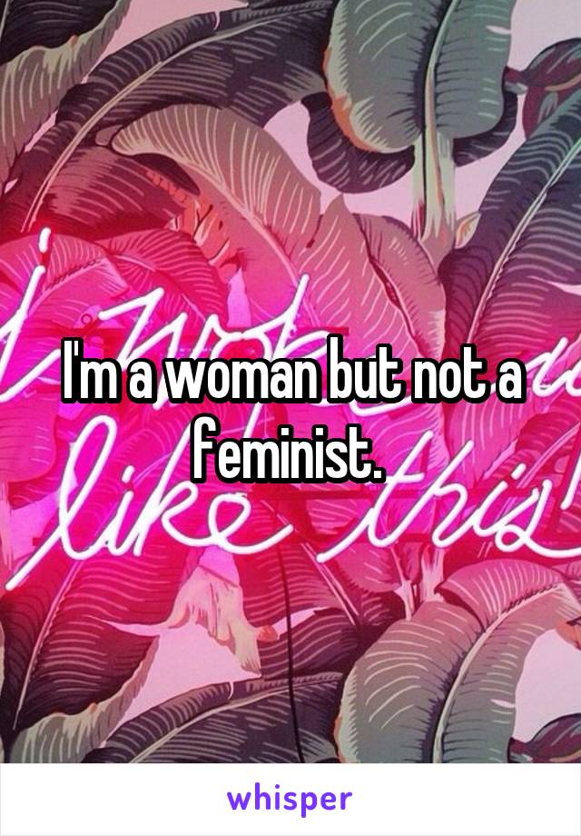 I'm a woman but not a feminist. 