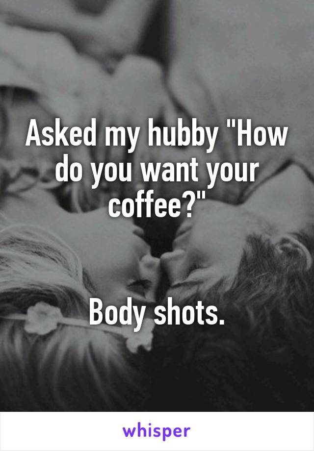 Asked my hubby "How do you want your coffee?"


Body shots.