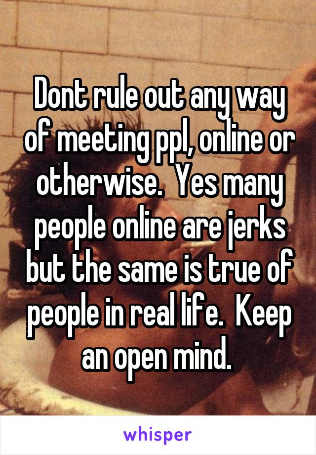 Dont rule out any way of meeting ppl, online or otherwise.  Yes many people online are jerks but the same is true of people in real life.  Keep an open mind. 