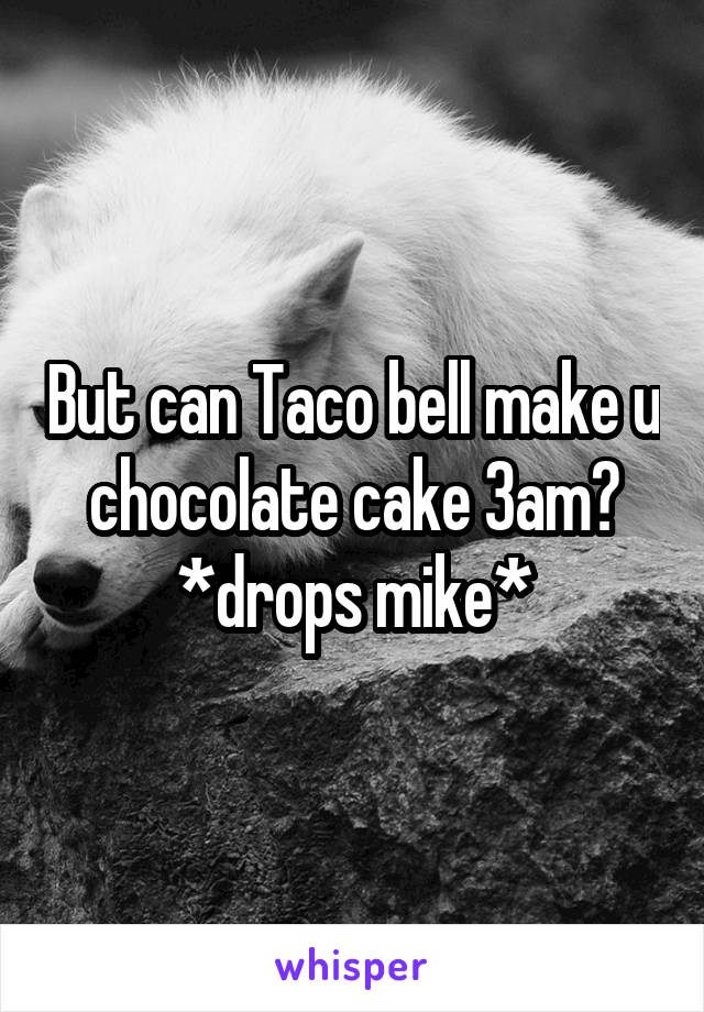 But can Taco bell make u chocolate cake 3am?
*drops mike*
