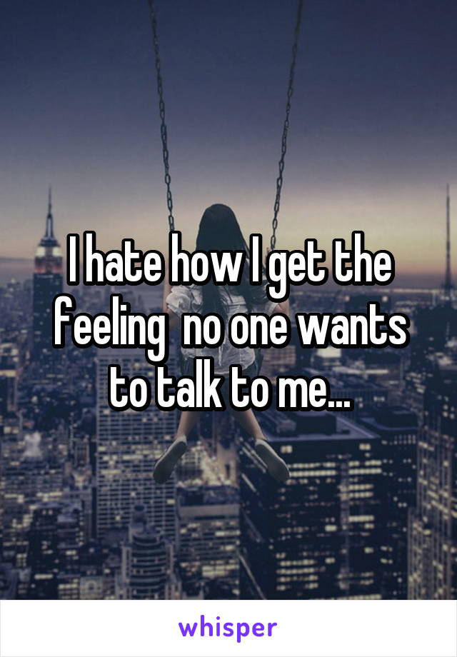 I hate how I get the feeling  no one wants to talk to me...