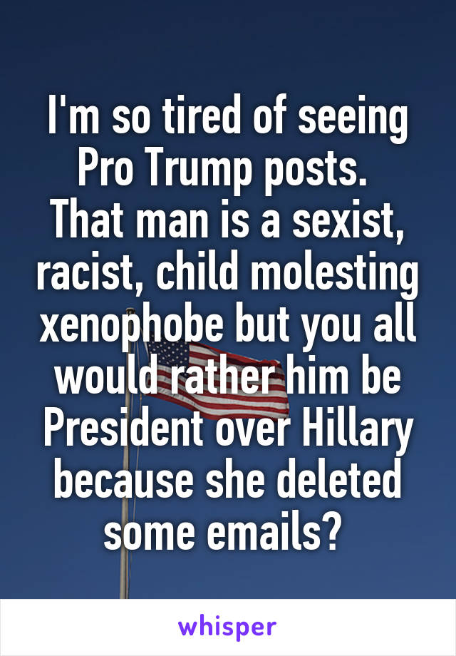 I'm so tired of seeing Pro Trump posts. 
That man is a sexist, racist, child molesting xenophobe but you all would rather him be President over Hillary because she deleted some emails? 