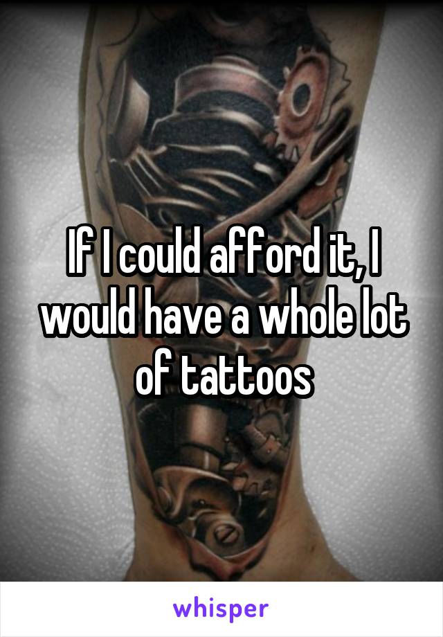 If I could afford it, I would have a whole lot of tattoos