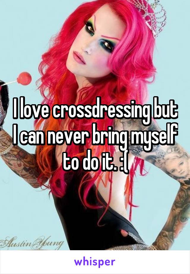 I love crossdressing but I can never bring myself to do it. :(