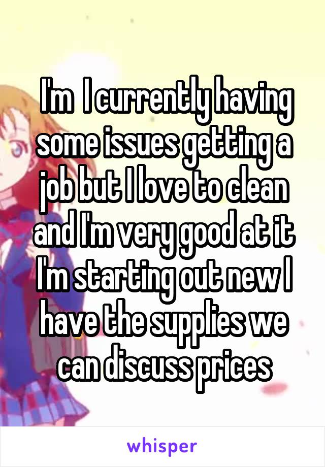  I'm  I currently having some issues getting a job but I love to clean and I'm very good at it I'm starting out new I have the supplies we can discuss prices