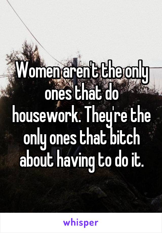Women aren't the only ones that do housework. They're the only ones that bitch about having to do it.