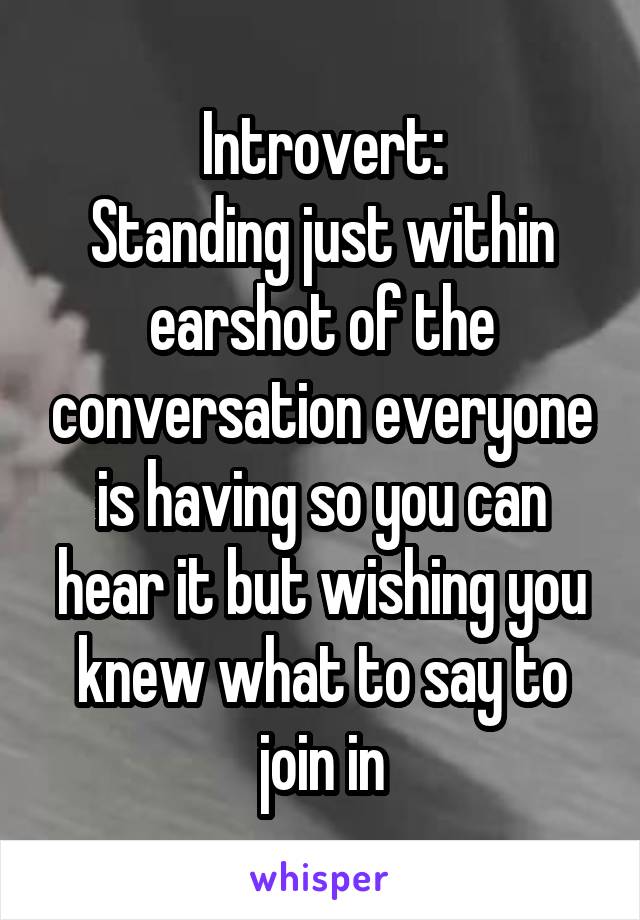 Introvert:
Standing just within earshot of the conversation everyone is having so you can hear it but wishing you knew what to say to join in
