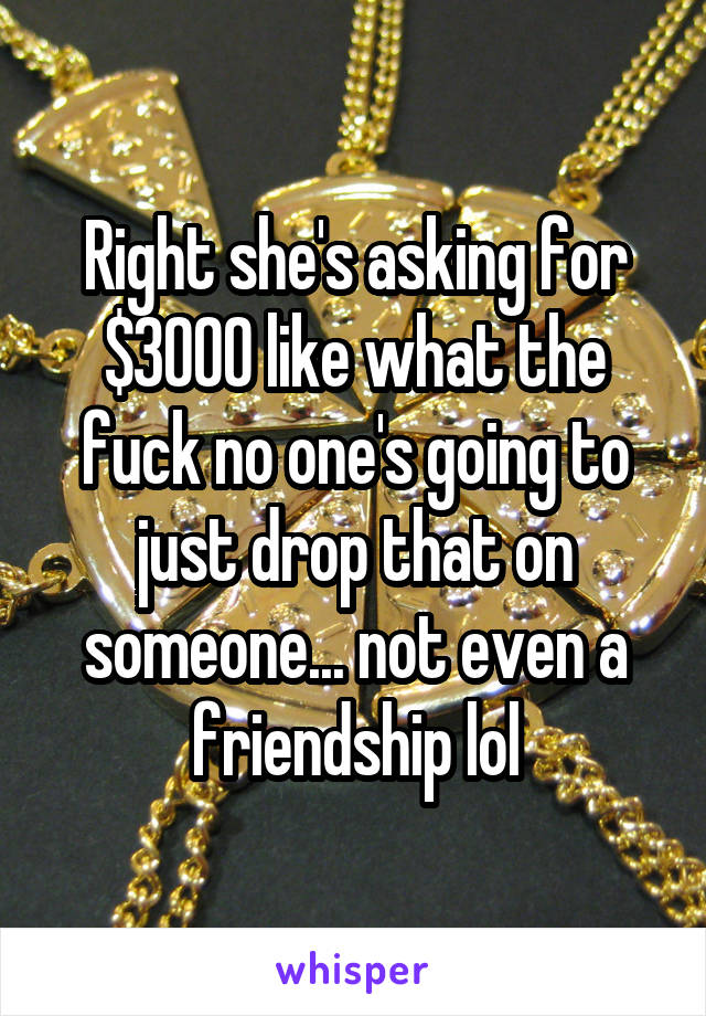 Right she's asking for $3000 like what the fuck no one's going to just drop that on someone... not even a friendship lol