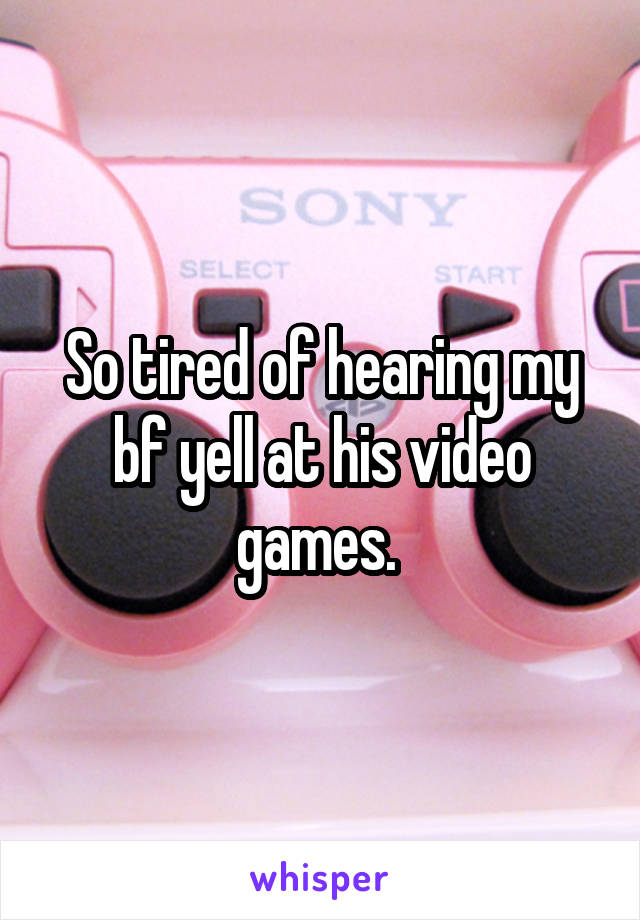 So tired of hearing my bf yell at his video games. 