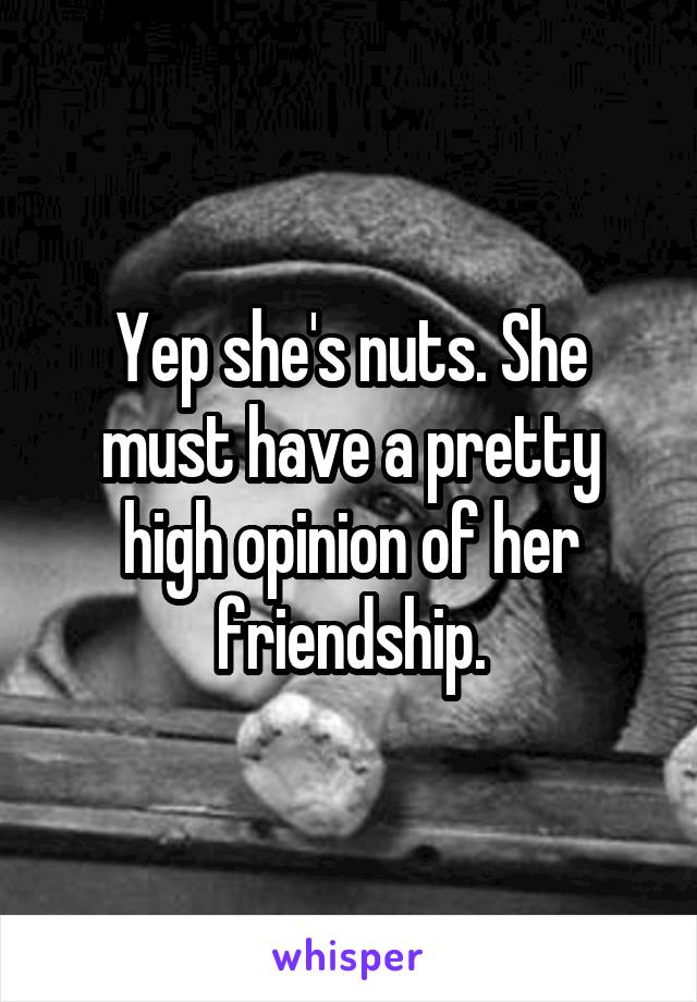 Yep she's nuts. She must have a pretty high opinion of her friendship.