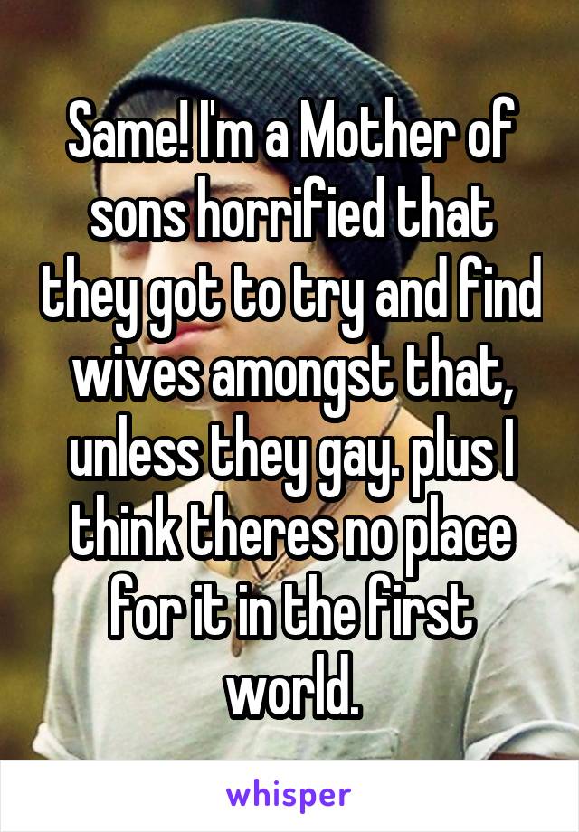 Same! I'm a Mother of sons horrified that they got to try and find wives amongst that, unless they gay. plus I think theres no place for it in the first world.