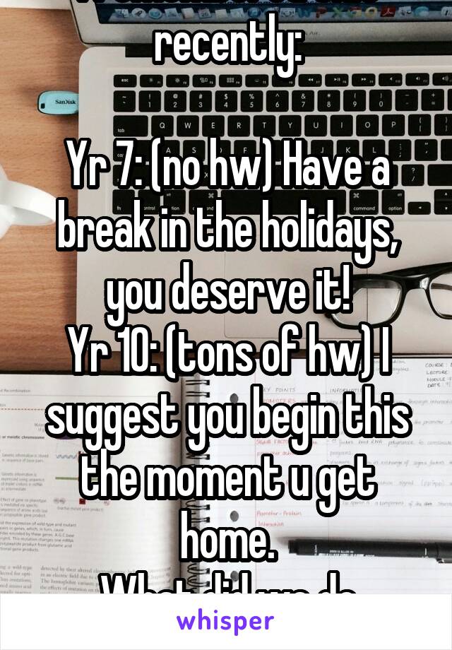 I remembered this recently:

Yr 7: (no hw) Have a break in the holidays, you deserve it!
Yr 10: (tons of hw) I suggest you begin this the moment u get home.
What did we do wrong?