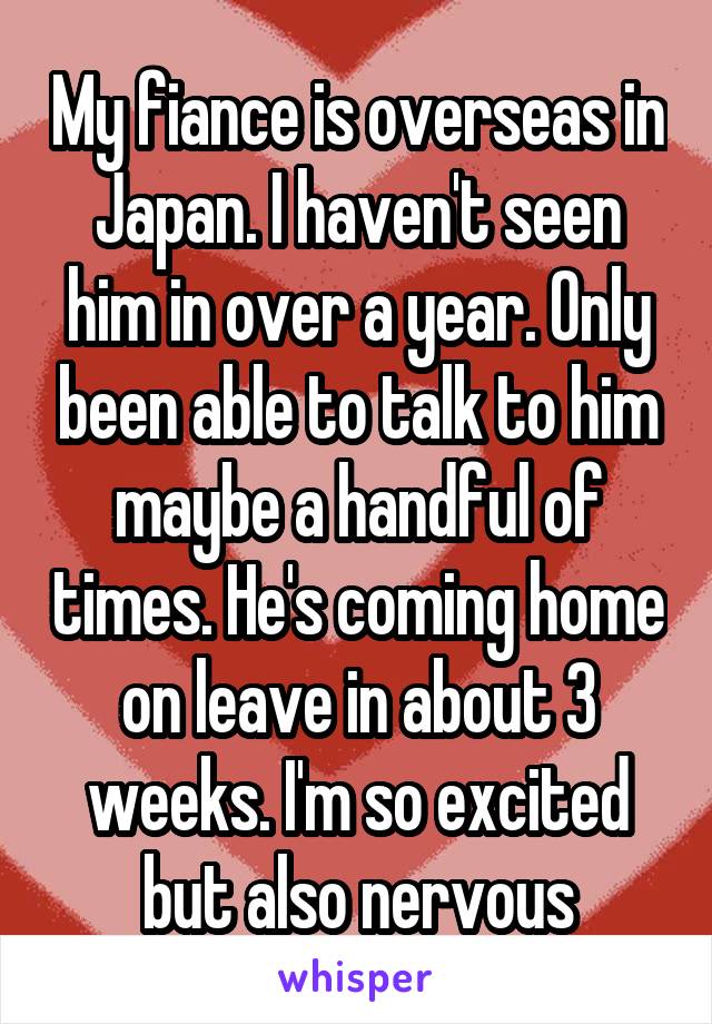 My fiance is overseas in Japan. I haven't seen him in over a year. Only been able to talk to him maybe a handful of times. He's coming home on leave in about 3 weeks. I'm so excited but also nervous