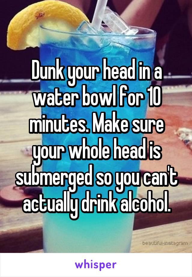 Dunk your head in a water bowl for 10 minutes. Make sure your whole head is submerged so you can't actually drink alcohol.