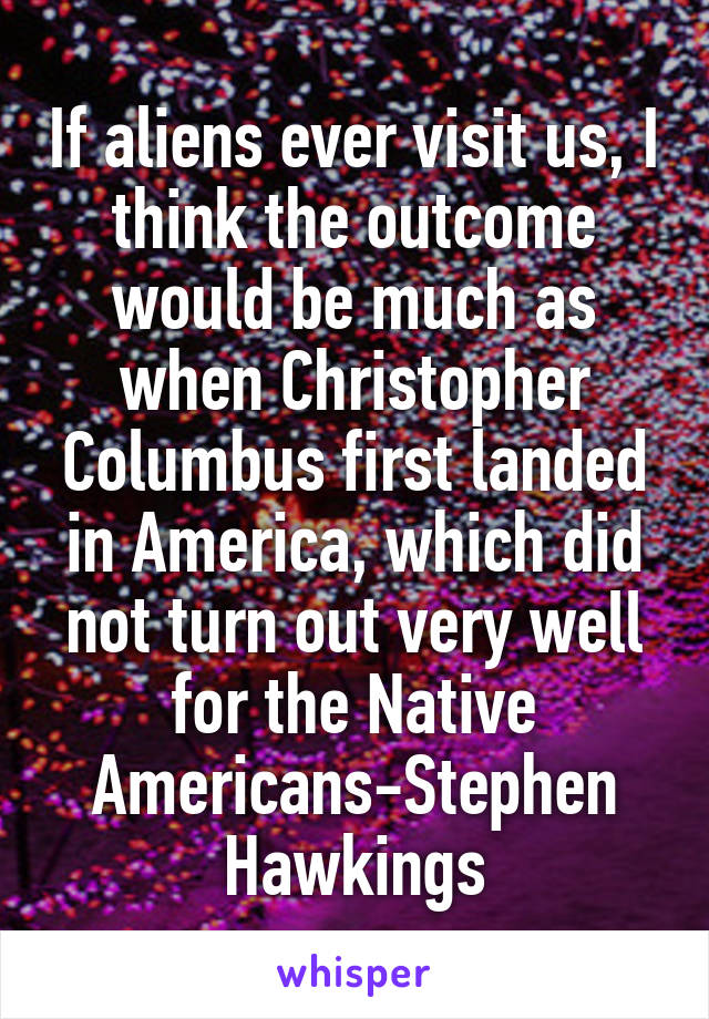 If aliens ever visit us, I think the outcome would be much as when Christopher Columbus first landed in America, which did not turn out very well for the Native Americans-Stephen Hawkings
