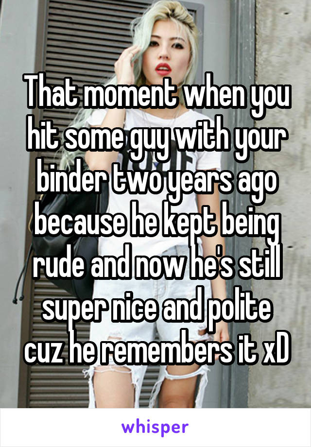 That moment when you hit some guy with your binder two years ago because he kept being rude and now he's still super nice and polite cuz he remembers it xD