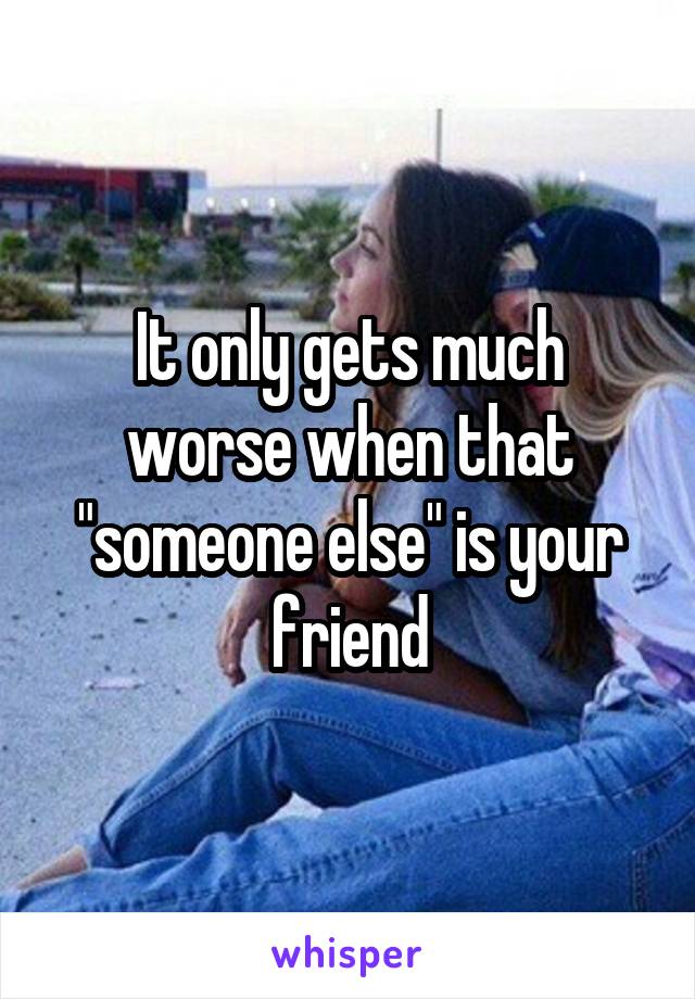 It only gets much worse when that "someone else" is your friend
