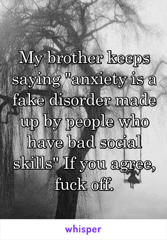 My brother keeps saying "anxiety is a fake disorder made up by people who have bad social skills" If you agree, fuck off.