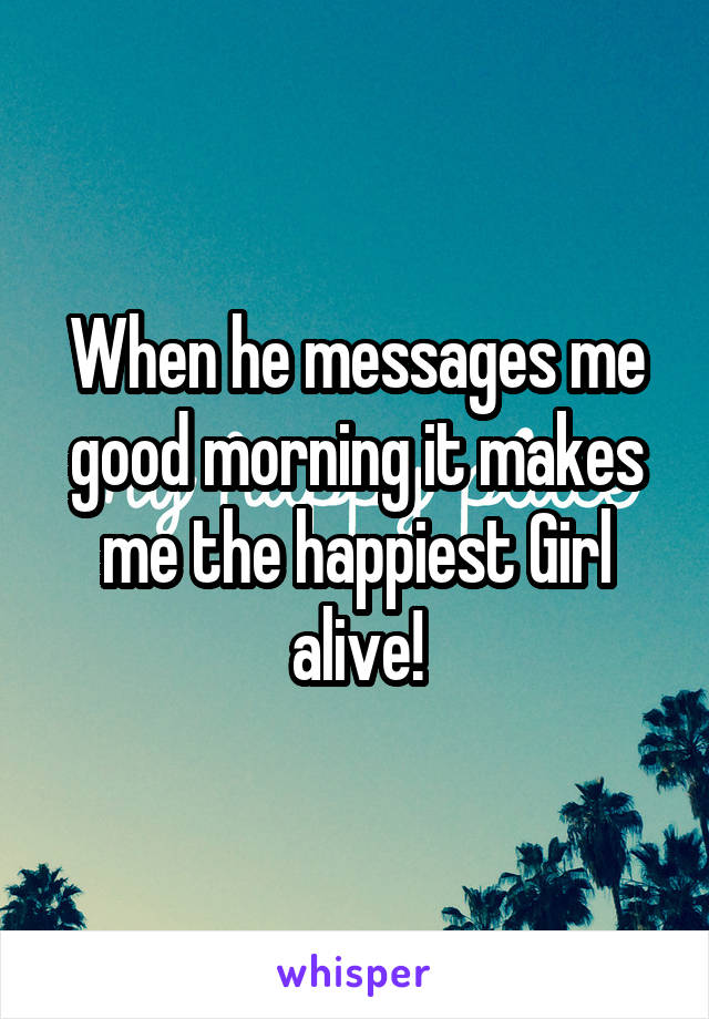 When he messages me good morning it makes me the happiest Girl alive!