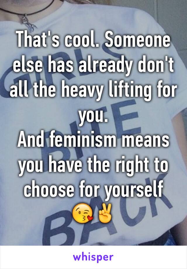 That's cool. Someone else has already don't all the heavy lifting for you. 
And feminism means you have the right to choose for yourself
😘✌️
