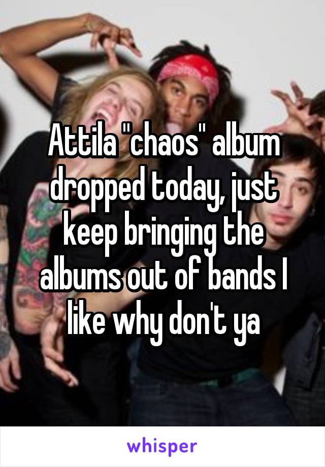 Attila "chaos" album dropped today, just keep bringing the albums out of bands I like why don't ya