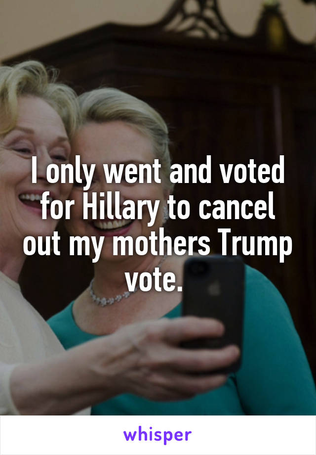 I only went and voted for Hillary to cancel out my mothers Trump vote. 