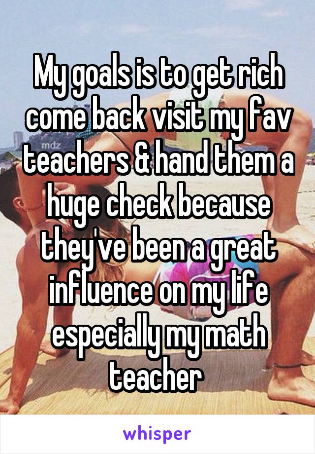My goals is to get rich come back visit my fav teachers & hand them a huge check because they've been a great influence on my life especially my math teacher 