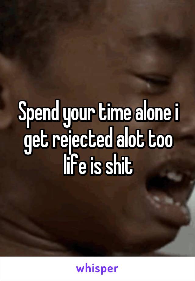 Spend your time alone i get rejected alot too life is shit