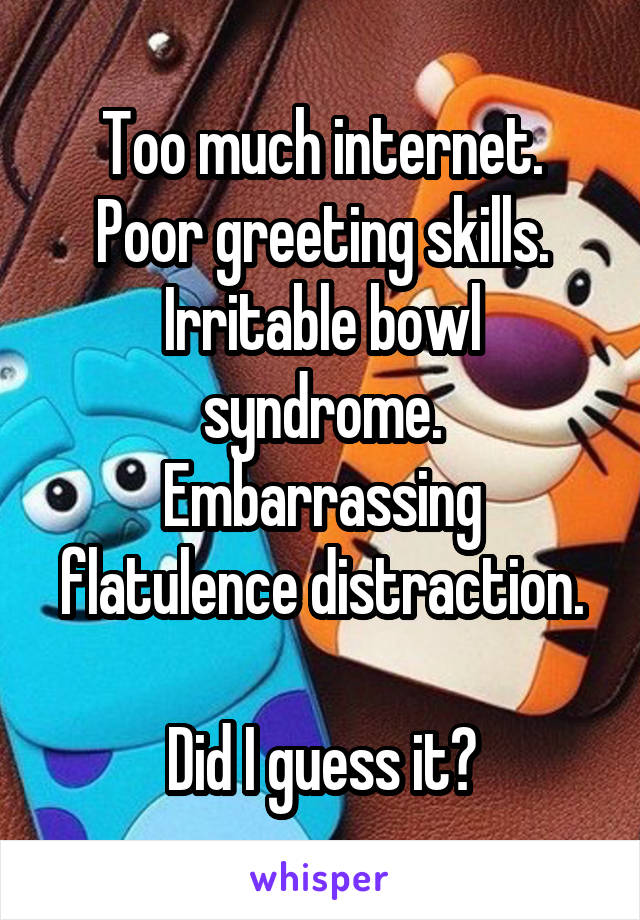 Too much internet.
Poor greeting skills.
Irritable bowl syndrome.
Embarrassing flatulence distraction.

Did I guess it?
