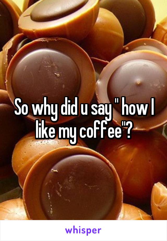 So why did u say " how I like my coffee"?