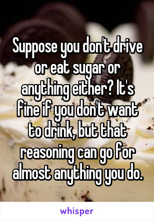 Suppose you don't drive or eat sugar or anything either? It's fine if you don't want to drink, but that reasoning can go for almost anything you do.