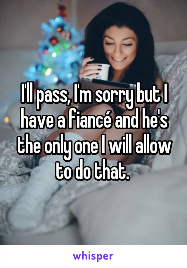 I'll pass, I'm sorry but I have a fiancé and he's the only one I will allow to do that. 