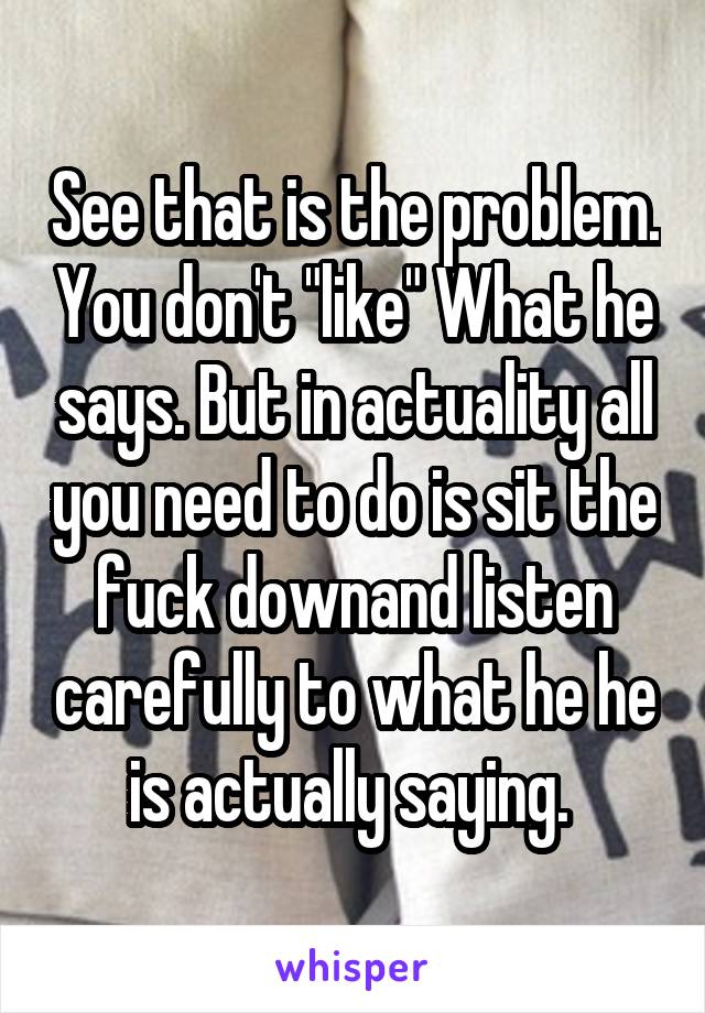 See that is the problem. You don't "like" What he says. But in actuality all you need to do is sit the fuck downand listen carefully to what he he is actually saying. 