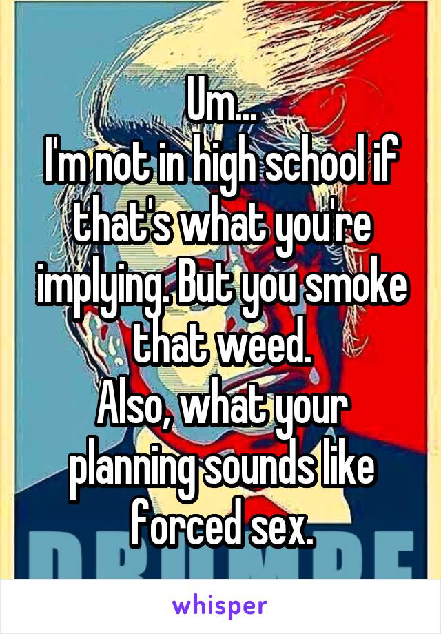 Um...
I'm not in high school if that's what you're implying. But you smoke that weed.
Also, what your planning sounds like forced sex.
