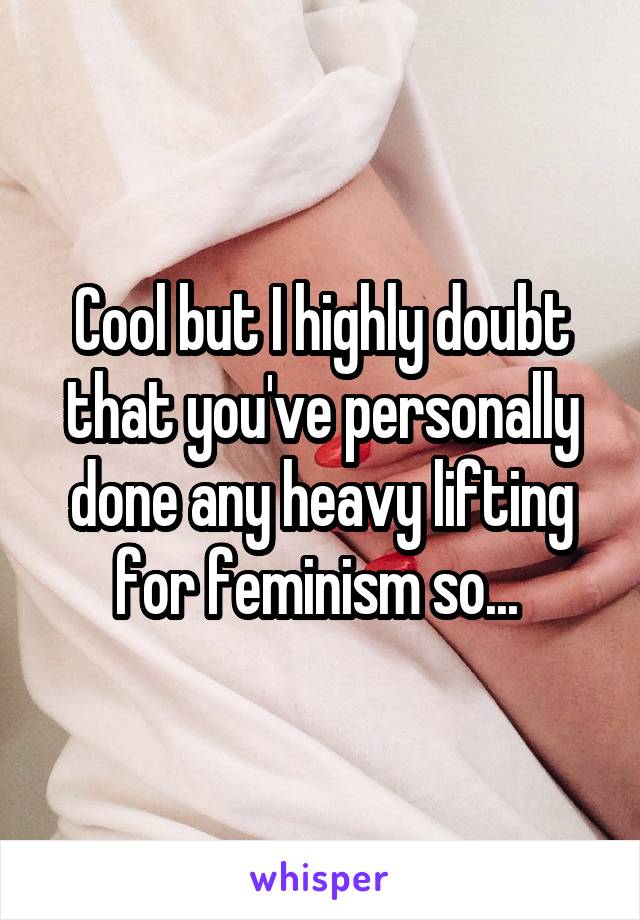 Cool but I highly doubt that you've personally done any heavy lifting for feminism so... 