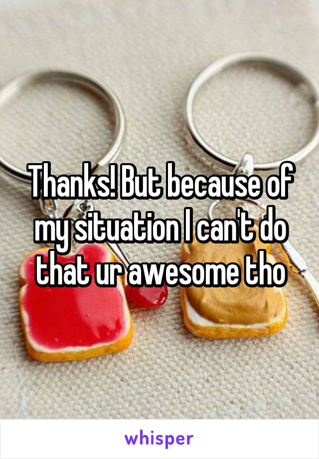 Thanks! But because of my situation I can't do that ur awesome tho