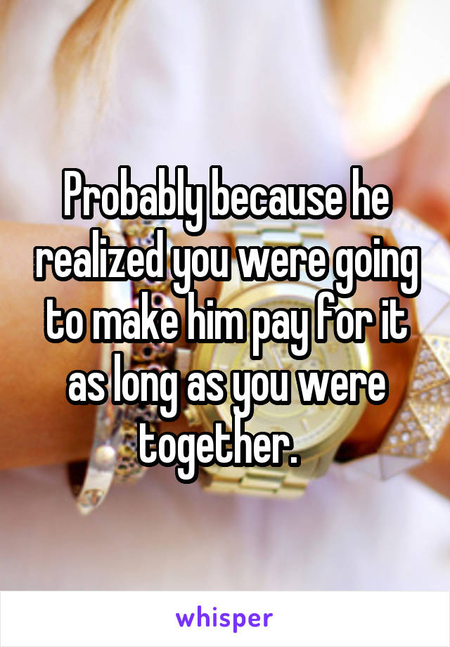 Probably because he realized you were going to make him pay for it as long as you were together.  