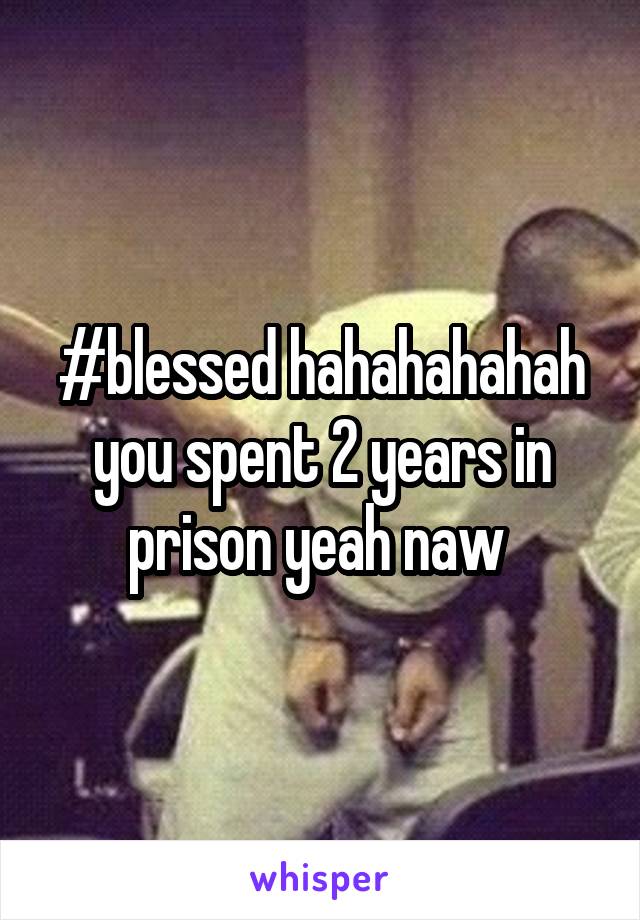 #blessed hahahahahah you spent 2 years in prison yeah naw 