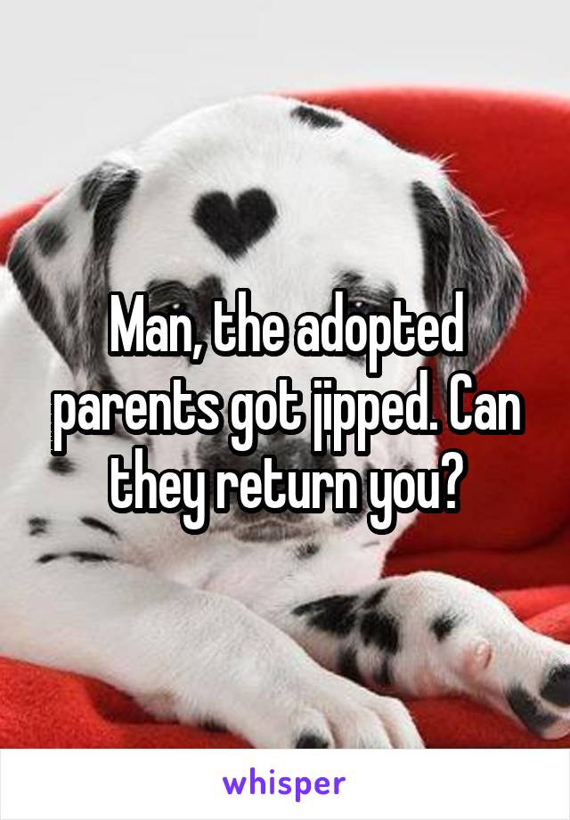 Man, the adopted parents got jipped. Can they return you?
