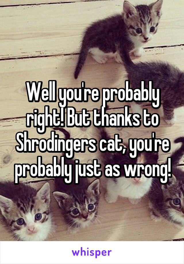 Well you're probably right! But thanks to Shrodingers cat, you're probably just as wrong!