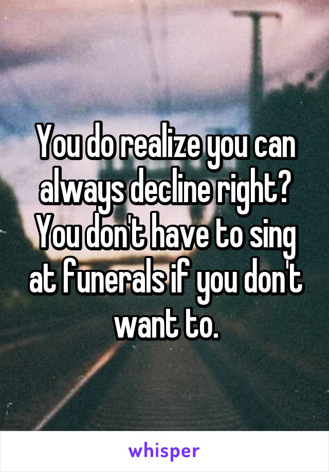 You do realize you can always decline right? You don't have to sing at funerals if you don't want to.