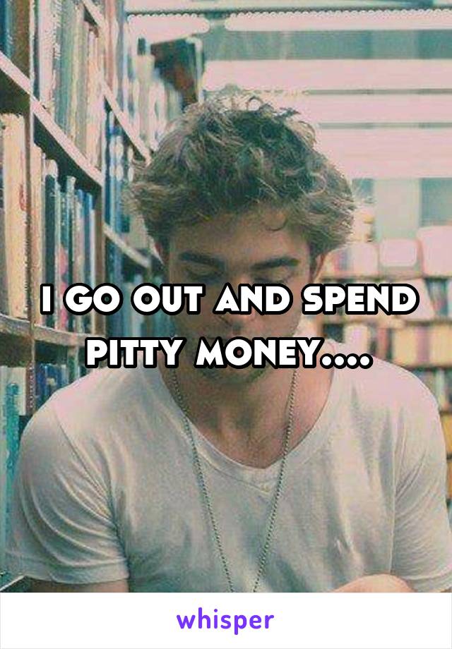 i go out and spend pitty money....