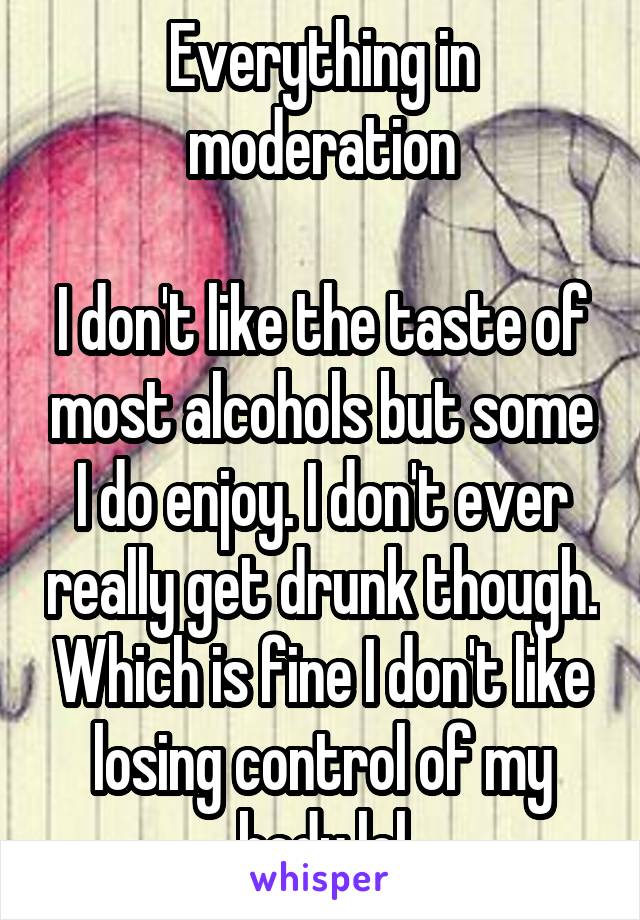 Everything in moderation

I don't like the taste of most alcohols but some I do enjoy. I don't ever really get drunk though. Which is fine I don't like losing control of my body lol