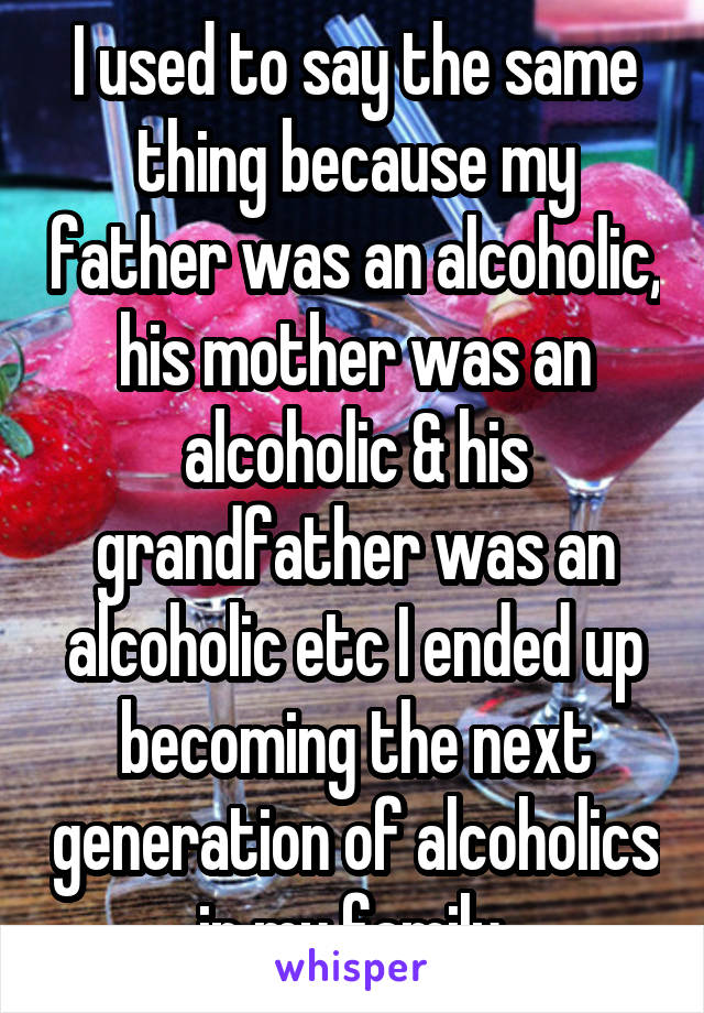 I used to say the same thing because my father was an alcoholic, his mother was an alcoholic & his grandfather was an alcoholic etc I ended up becoming the next generation of alcoholics in my family 