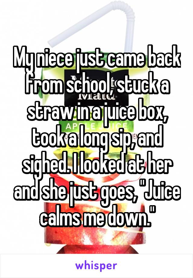 My niece just came back from school, stuck a straw in a juice box, took a long sip, and sighed. I looked at her and she just goes, "Juice calms me down."