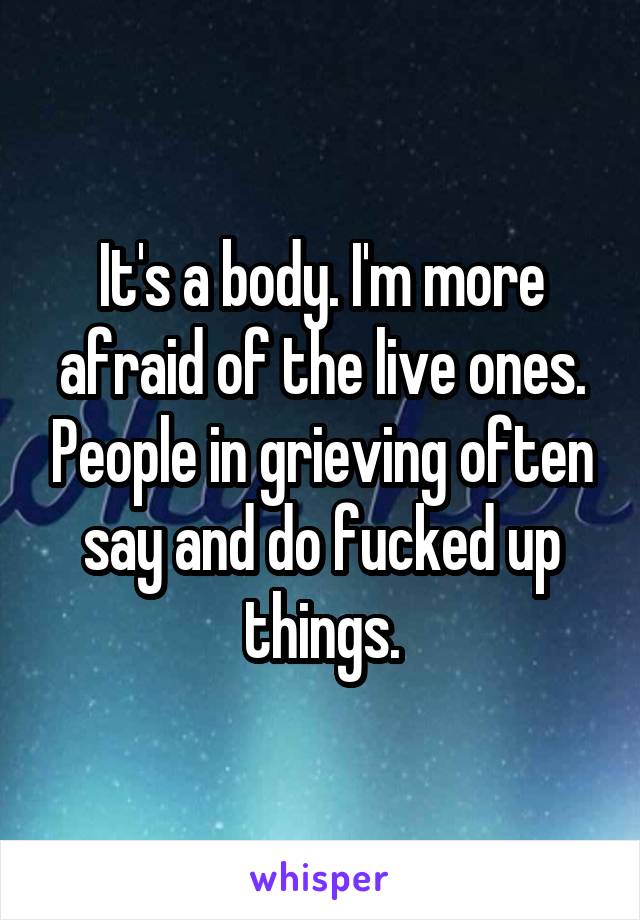 It's a body. I'm more afraid of the live ones. People in grieving often say and do fucked up things.