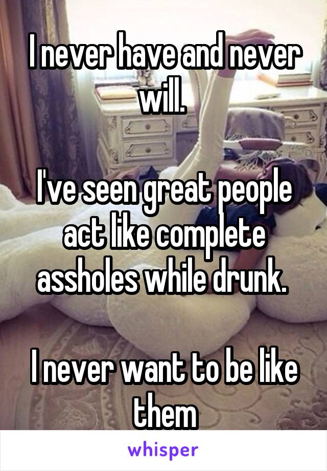 I never have and never will. 

I've seen great people act like complete assholes while drunk. 

I never want to be like them