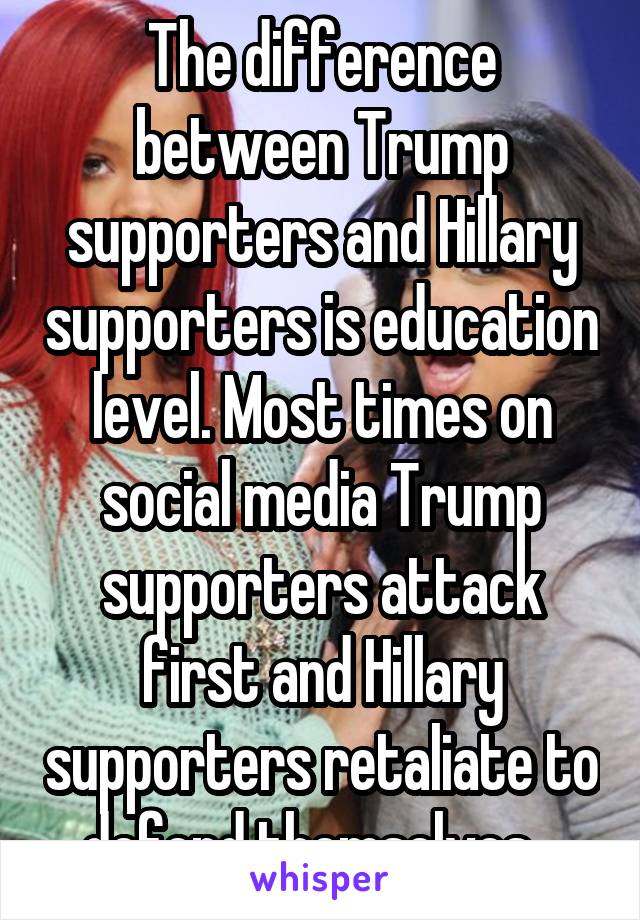 The difference between Trump supporters and Hillary supporters is education level. Most times on social media Trump supporters attack first and Hillary supporters retaliate to defend themselves...