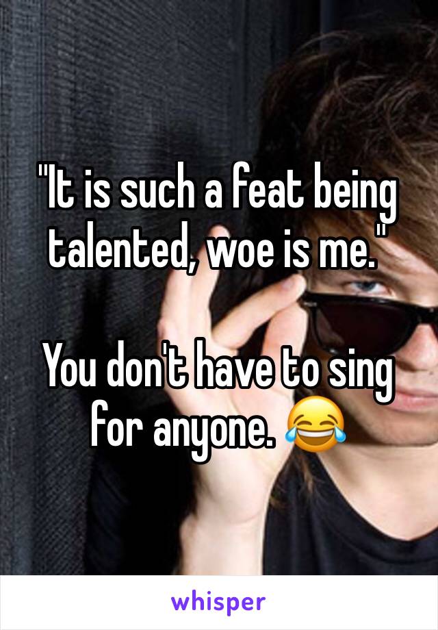 "It is such a feat being talented, woe is me."

You don't have to sing for anyone. 😂