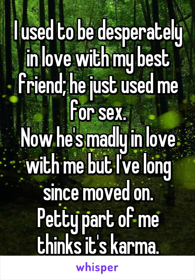 I used to be desperately in love with my best friend; he just used me for sex.
Now he's madly in love with me but I've long since moved on.
Petty part of me thinks it's karma.